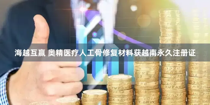 海越互赢 奥精医疗人工骨修复材料获越南永久注册证