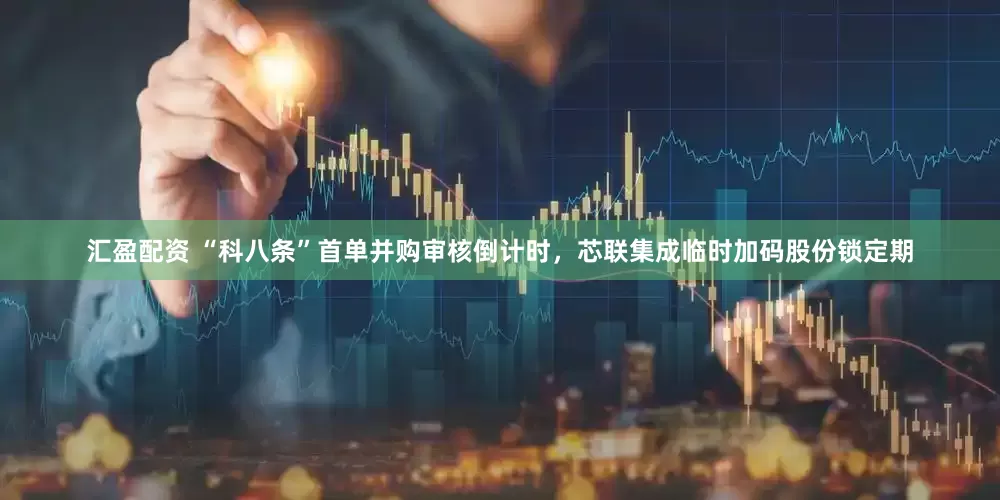 汇盈配资 “科八条”首单并购审核倒计时，芯联集成临时加码股份锁定期