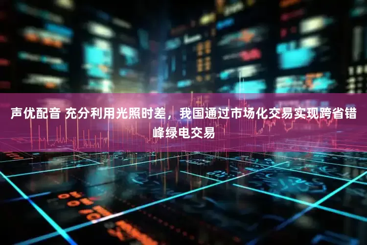 声优配音 充分利用光照时差，我国通过市场化交易实现跨省错峰绿电交易