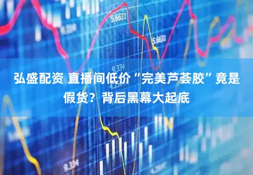 弘盛配资 直播间低价“完美芦荟胶”竟是假货？背后黑幕大起底