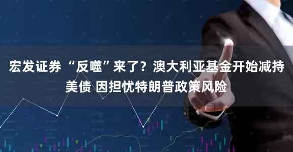 宏发证券 “反噬”来了？澳大利亚基金开始减持美债 因担忧特朗普政策风险