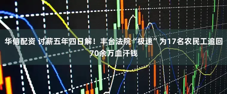 华信配资 讨薪五年四日解！丰台法院“极速”为17名农民工追回70余万血汗钱