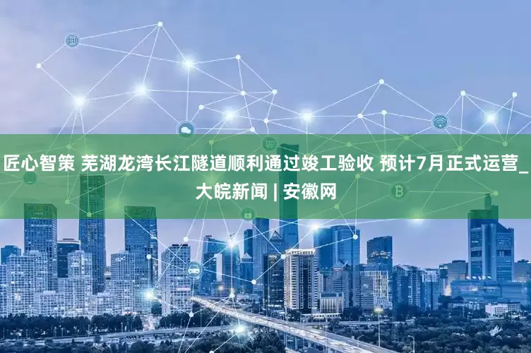 匠心智策 芜湖龙湾长江隧道顺利通过竣工验收 预计7月正式运营_大皖新闻 | 安徽网