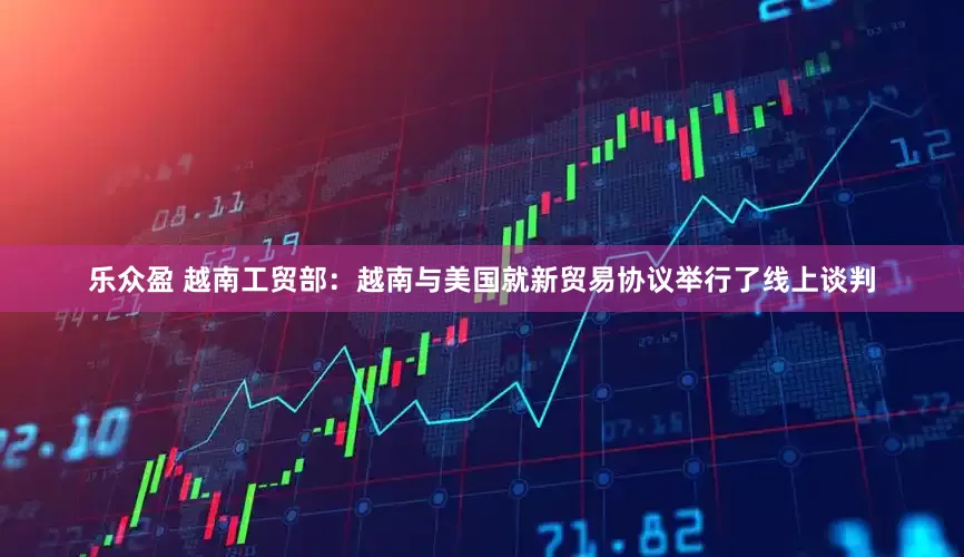 乐众盈 越南工贸部：越南与美国就新贸易协议举行了线上谈判