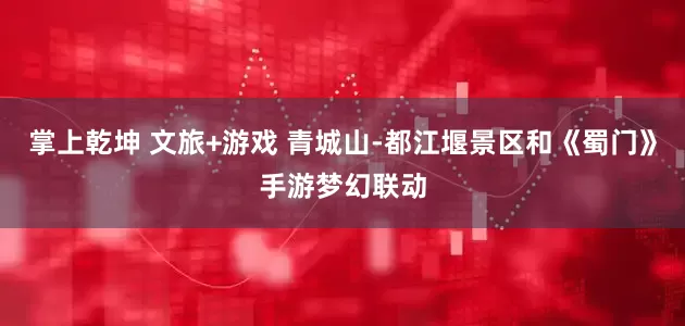 掌上乾坤 文旅+游戏 青城山-都江堰景区和《蜀门》手游梦幻联动