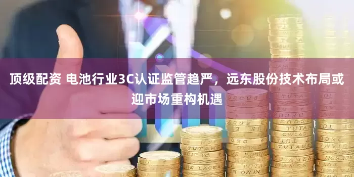 顶级配资 电池行业3C认证监管趋严，远东股份技术布局或迎市场重构机遇