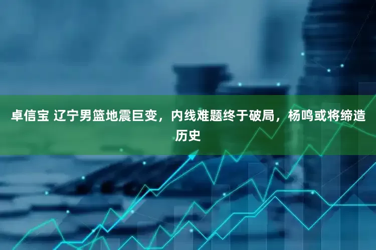 卓信宝 辽宁男篮地震巨变，内线难题终于破局，杨鸣或将缔造历史