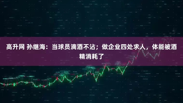 高升网 孙继海：当球员滴酒不沾；做企业四处求人，体能被酒精消耗了