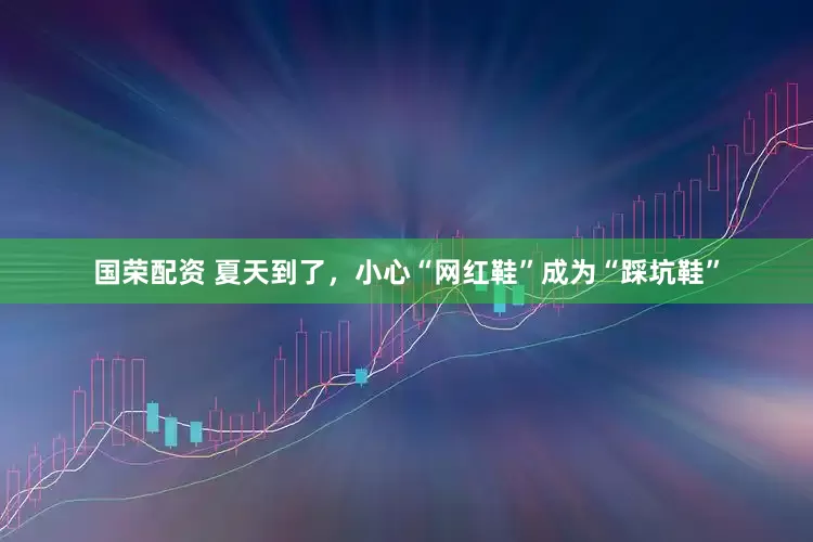 国荣配资 夏天到了，小心“网红鞋”成为“踩坑鞋”