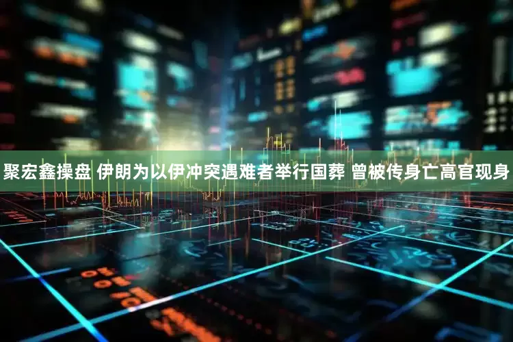 聚宏鑫操盘 伊朗为以伊冲突遇难者举行国葬 曾被传身亡高官现身