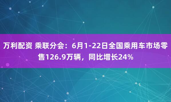 万利配资 乘联分会：6月1-22日全国乘用车市场零售126.9万辆，同比增长24%