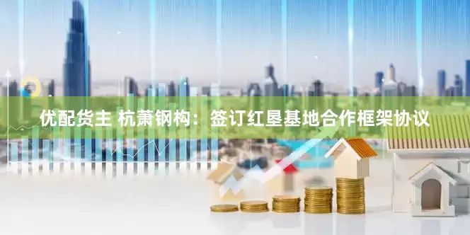 优配货主 杭萧钢构：签订红垦基地合作框架协议