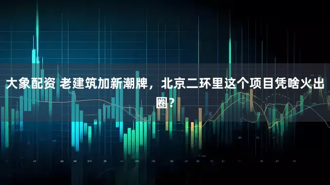 大象配资 老建筑加新潮牌，北京二环里这个项目凭啥火出圈？