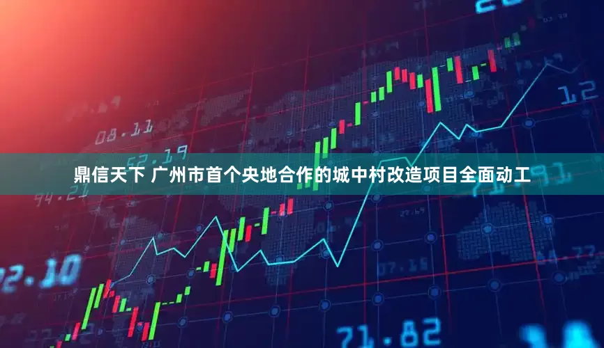 鼎信天下 广州市首个央地合作的城中村改造项目全面动工