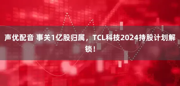 声优配音 事关1亿股归属，TCL科技2024持股计划解锁！