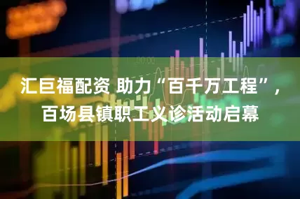 汇巨福配资 助力“百千万工程”，百场县镇职工义诊活动启幕