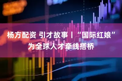 杨方配资 引才故事丨“国际红娘”为全球人才牵线搭桥