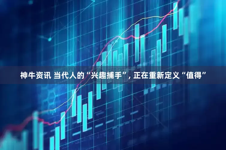 神牛资讯 当代人的“兴趣捕手”, 正在重新定义“值得”