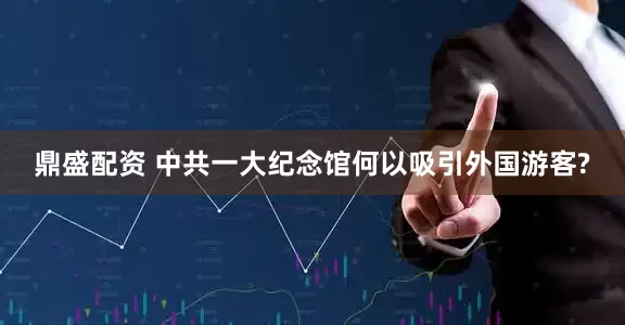 鼎盛配资 中共一大纪念馆何以吸引外国游客?
