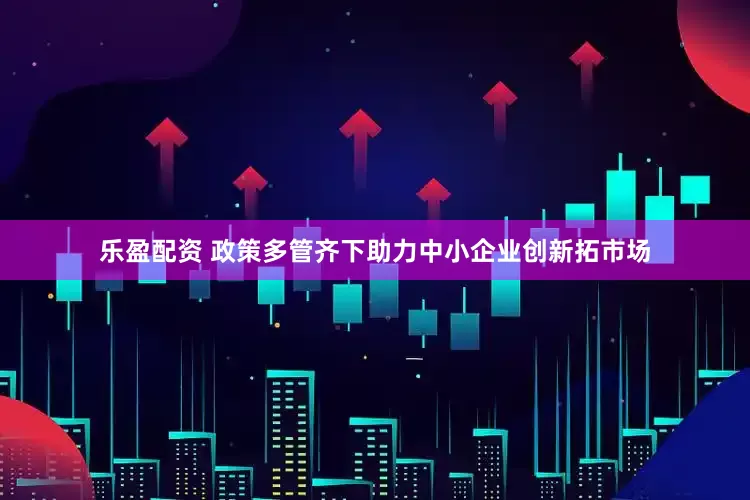 乐盈配资 政策多管齐下助力中小企业创新拓市场