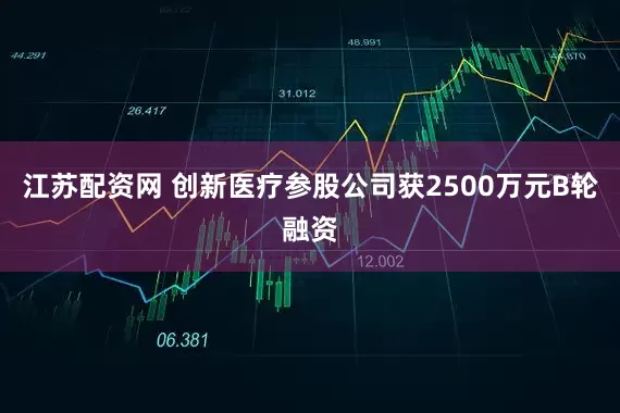 江苏配资网 创新医疗参股公司获2500万元B轮融资