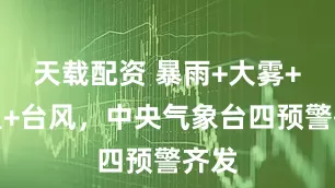 天载配资 暴雨+大雾+高温+台风，中央气象台四预警齐发
