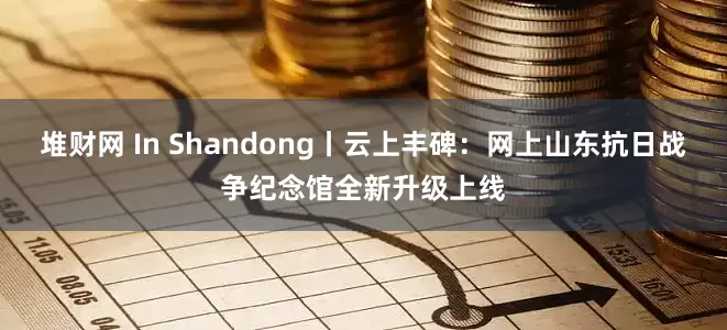 堆财网 In Shandong丨云上丰碑：网上山东抗日战争纪念馆全新升级上线