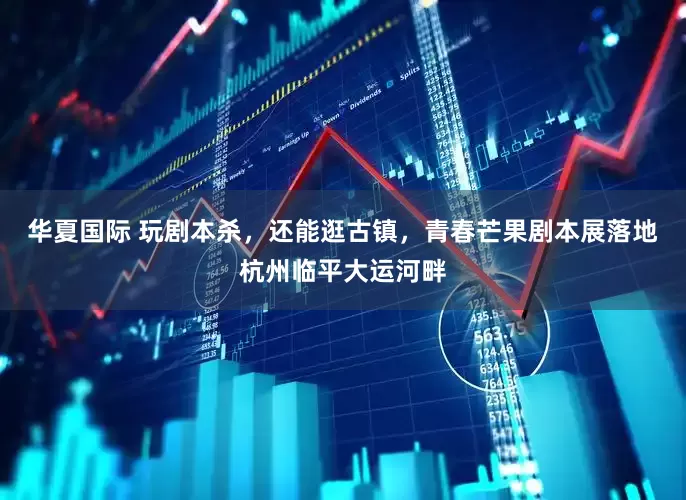 华夏国际 玩剧本杀，还能逛古镇，青春芒果剧本展落地杭州临平大运河畔