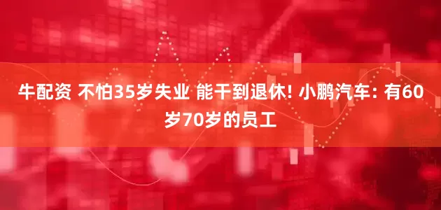 牛配资 不怕35岁失业 能干到退休! 小鹏汽车: 有60岁70岁的员工