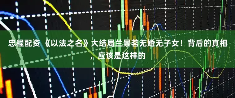 忠程配资 《以法之名》大结局兰景茗无婚无子女！背后的真相，应该是这样的