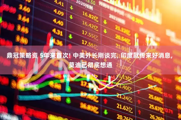 鼎冠策略资 5年来首次! 中美外长刚谈完, 印度就传来好消息, 莫迪已彻底想通
