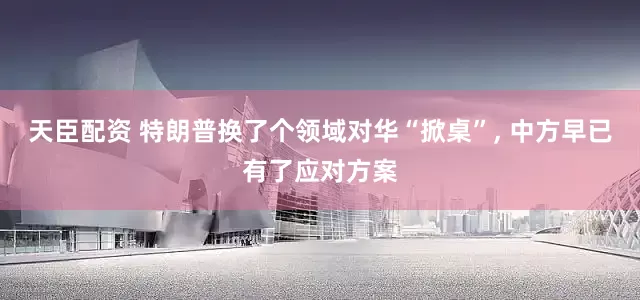 天臣配资 特朗普换了个领域对华“掀桌”, 中方早已有了应对方案