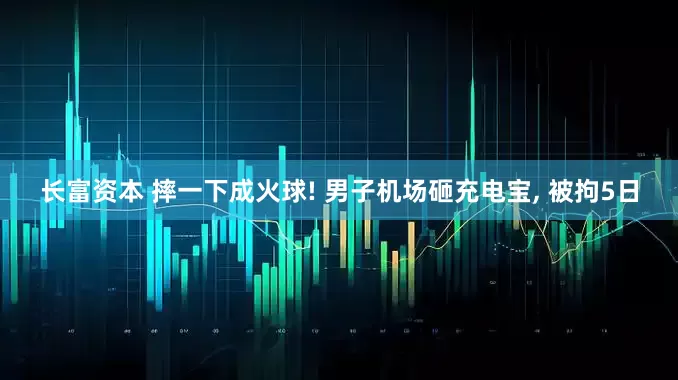 长富资本 摔一下成火球! 男子机场砸充电宝, 被拘5日