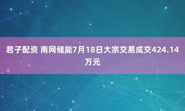 君子配资 南网储能7月18日大宗交易成交424.14万元
