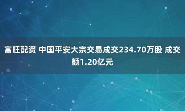 富旺配资 中国平安大宗交易成交234.70万股 成交额1.20亿元