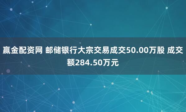 赢金配资网 邮储银行大宗交易成交50.00万股 成交额284.50万元