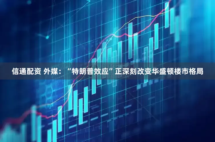 信通配资 外媒：“特朗普效应”正深刻改变华盛顿楼市格局