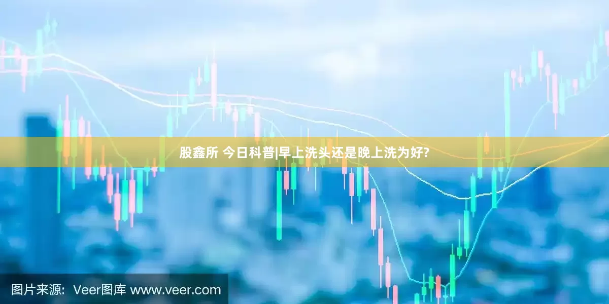 股鑫所 今日科普|早上洗头还是晚上洗为好?