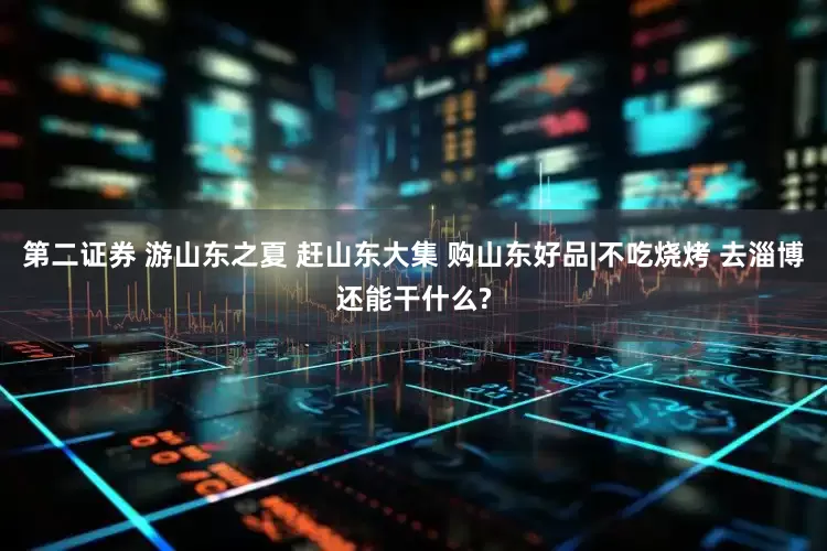 第二证券 游山东之夏 赶山东大集 购山东好品|不吃烧烤 去淄博还能干什么?