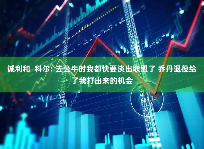 诚利和  科尔: 去公牛时我都快要淡出联盟了 乔丹退役给了我打出来的机会
