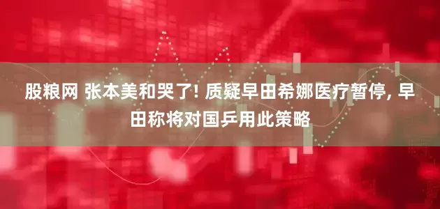 股粮网 张本美和哭了! 质疑早田希娜医疗暂停, 早田称将对国乒用此策略