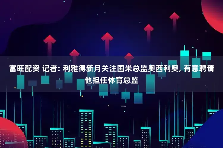 富旺配资 记者: 利雅得新月关注国米总监奥西利奥, 有意聘请他担任体育总监