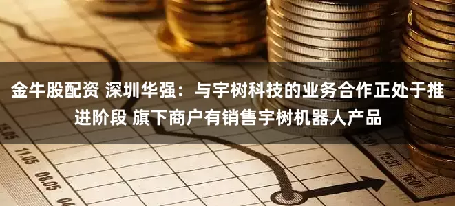 金牛股配资 深圳华强：与宇树科技的业务合作正处于推进阶段 旗下商户有销售宇树机器人产品