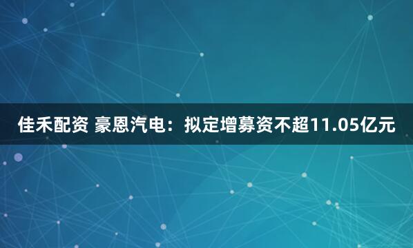 佳禾配资 豪恩汽电：拟定增募资不超11.05亿元