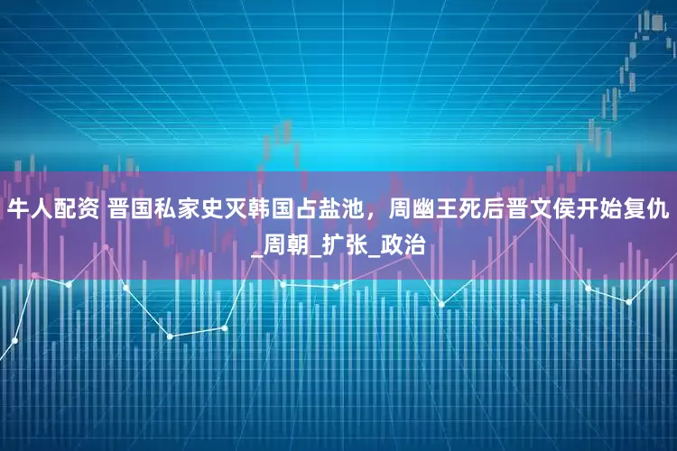 牛人配资 晋国私家史灭韩国占盐池，周幽王死后晋文侯开始复仇_周朝_扩张_政治