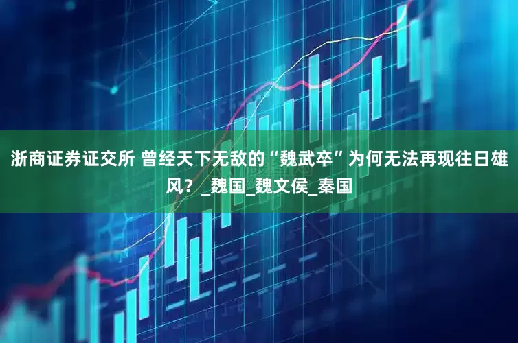 浙商证券证交所 曾经天下无敌的“魏武卒”为何无法再现往日雄风？_魏国_魏文侯_秦国