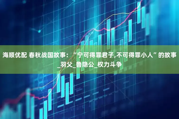 海顺优配 春秋战国故事：“宁可得罪君子,不可得罪小人”的故事_羽父_鲁隐公_权力斗争