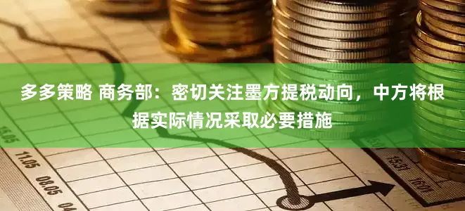 多多策略 商务部：密切关注墨方提税动向，中方将根据实际情况采取必要措施