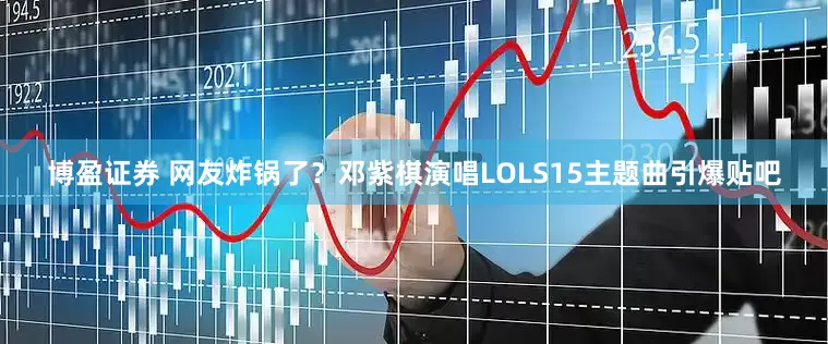 博盈证券 网友炸锅了？邓紫棋演唱LOLS15主题曲引爆贴吧