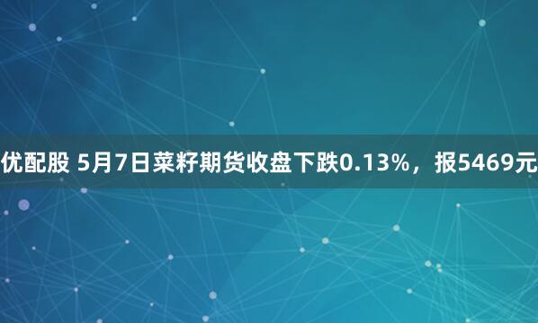 优配股 5月7日菜籽期货收盘下跌0.13%，报5469元